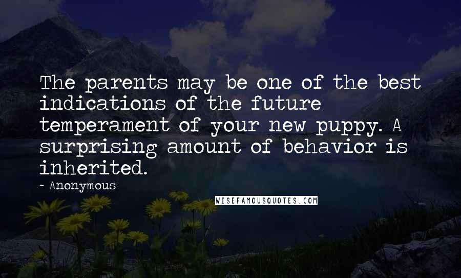 Anonymous Quotes: The parents may be one of the best indications of the future temperament of your new puppy. A surprising amount of behavior is inherited.