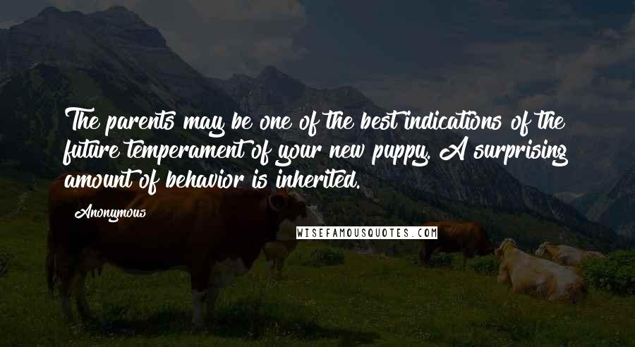 Anonymous Quotes: The parents may be one of the best indications of the future temperament of your new puppy. A surprising amount of behavior is inherited.