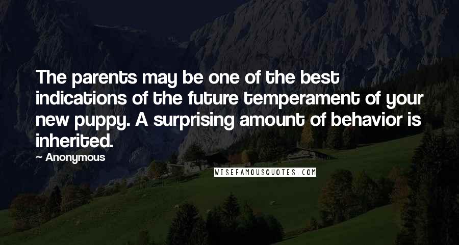 Anonymous Quotes: The parents may be one of the best indications of the future temperament of your new puppy. A surprising amount of behavior is inherited.