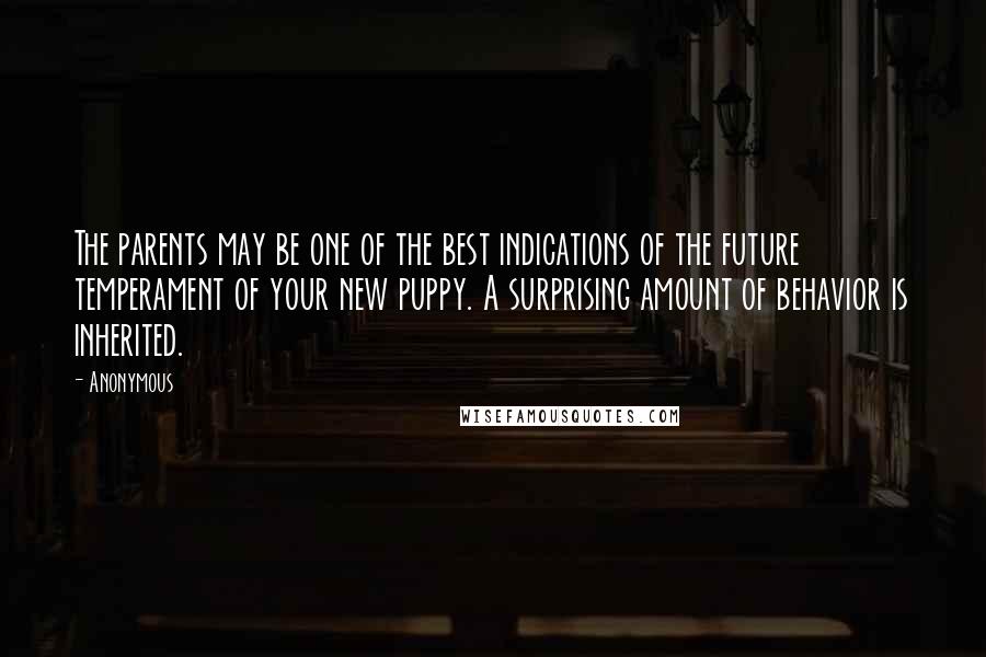 Anonymous Quotes: The parents may be one of the best indications of the future temperament of your new puppy. A surprising amount of behavior is inherited.