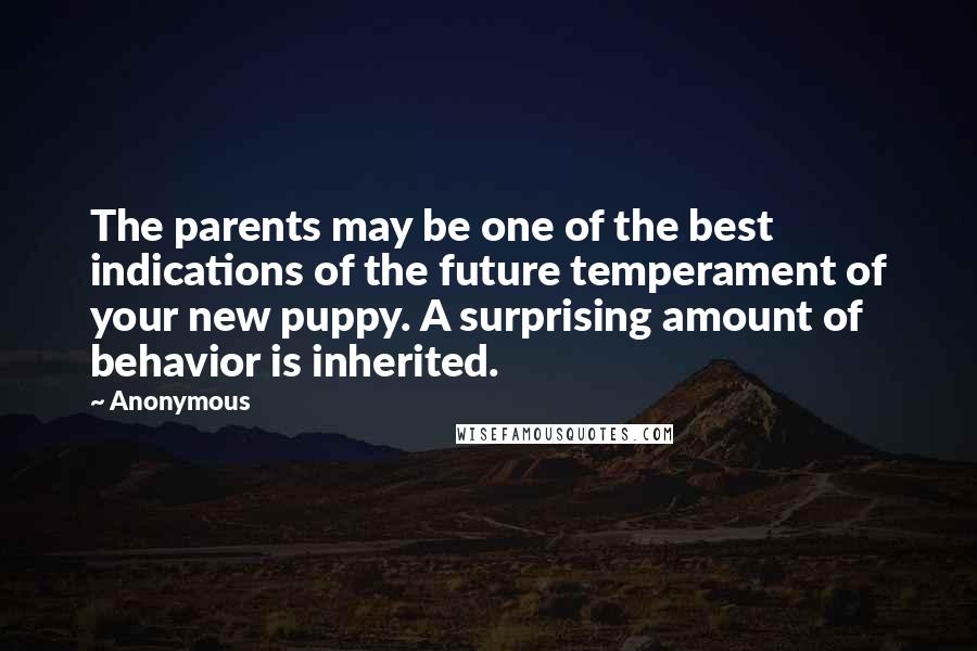 Anonymous Quotes: The parents may be one of the best indications of the future temperament of your new puppy. A surprising amount of behavior is inherited.