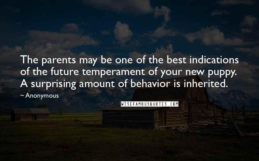 Anonymous Quotes: The parents may be one of the best indications of the future temperament of your new puppy. A surprising amount of behavior is inherited.