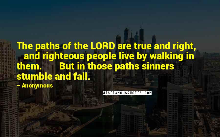 Anonymous Quotes: The paths of the LORD are true and right, and righteous people live by walking in them. But in those paths sinners stumble and fall.