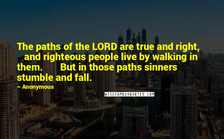 Anonymous Quotes: The paths of the LORD are true and right,       and righteous people live by walking in them.       But in those paths sinners stumble and fall.