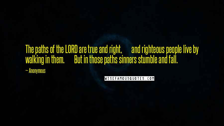 Anonymous Quotes: The paths of the LORD are true and right,       and righteous people live by walking in them.       But in those paths sinners stumble and fall.