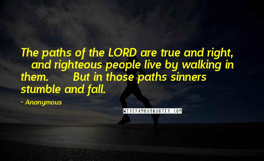 Anonymous Quotes: The paths of the LORD are true and right,       and righteous people live by walking in them.       But in those paths sinners stumble and fall.
