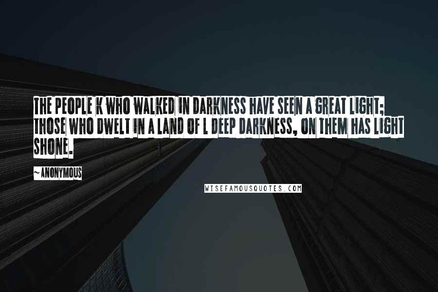 Anonymous Quotes: The people k who walked in darkness have seen a great light; those who dwelt in a land of l deep darkness, on them has light shone.