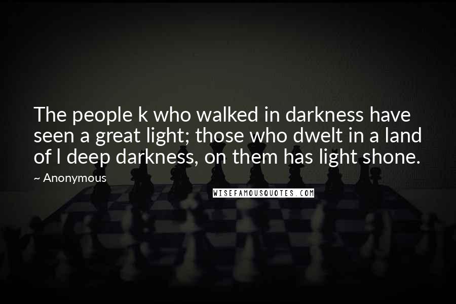 Anonymous Quotes: The people k who walked in darkness have seen a great light; those who dwelt in a land of l deep darkness, on them has light shone.
