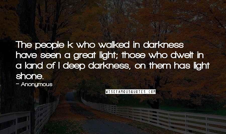 Anonymous Quotes: The people k who walked in darkness have seen a great light; those who dwelt in a land of l deep darkness, on them has light shone.