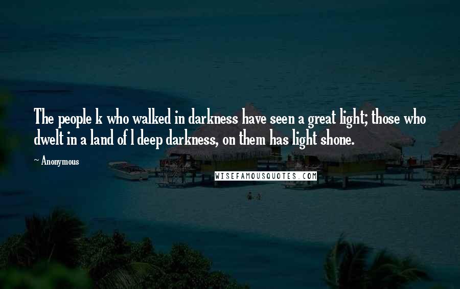 Anonymous Quotes: The people k who walked in darkness have seen a great light; those who dwelt in a land of l deep darkness, on them has light shone.