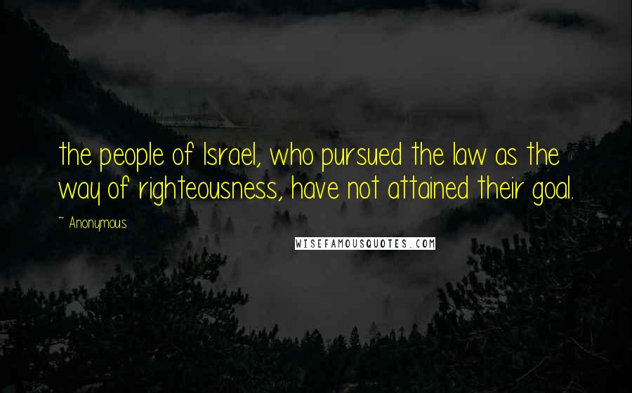 Anonymous Quotes: the people of Israel, who pursued the law as the way of righteousness, have not attained their goal.