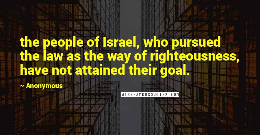 Anonymous Quotes: the people of Israel, who pursued the law as the way of righteousness, have not attained their goal.