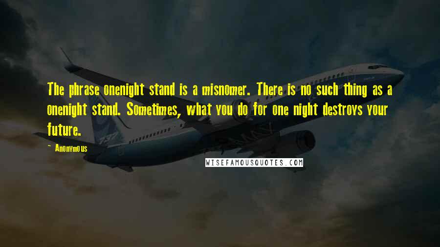 Anonymous Quotes: The phrase onenight stand is a misnomer. There is no such thing as a onenight stand. Sometimes, what you do for one night destroys your future.