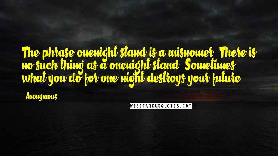 Anonymous Quotes: The phrase onenight stand is a misnomer. There is no such thing as a onenight stand. Sometimes, what you do for one night destroys your future.