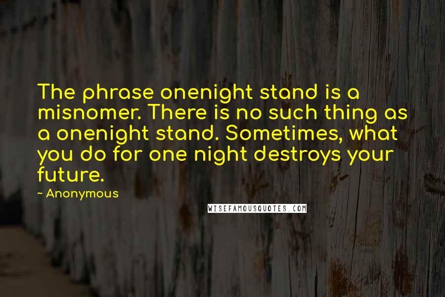 Anonymous Quotes: The phrase onenight stand is a misnomer. There is no such thing as a onenight stand. Sometimes, what you do for one night destroys your future.