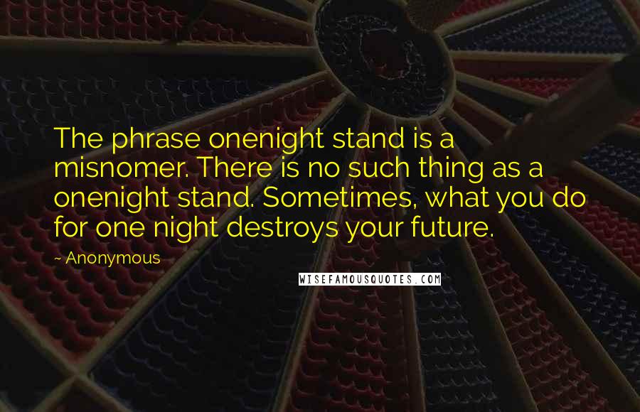 Anonymous Quotes: The phrase onenight stand is a misnomer. There is no such thing as a onenight stand. Sometimes, what you do for one night destroys your future.