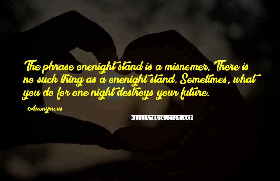 Anonymous Quotes: The phrase onenight stand is a misnomer. There is no such thing as a onenight stand. Sometimes, what you do for one night destroys your future.