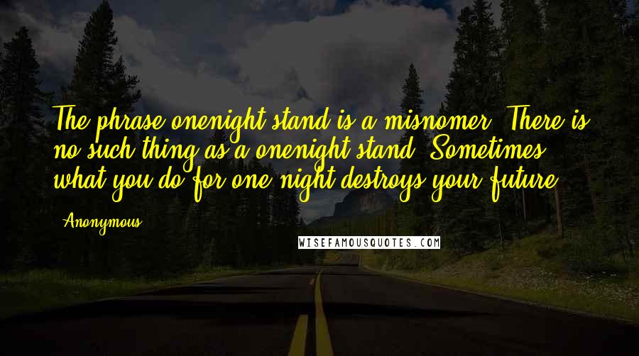 Anonymous Quotes: The phrase onenight stand is a misnomer. There is no such thing as a onenight stand. Sometimes, what you do for one night destroys your future.