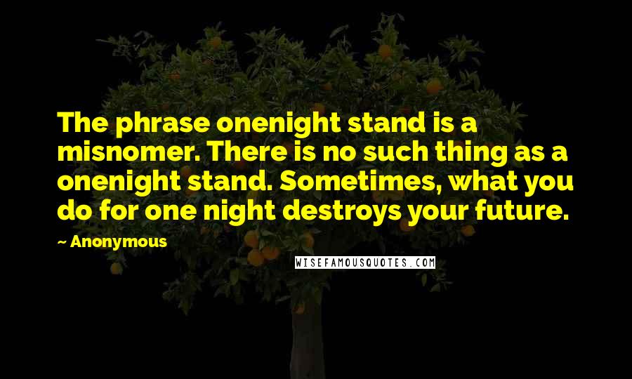 Anonymous Quotes: The phrase onenight stand is a misnomer. There is no such thing as a onenight stand. Sometimes, what you do for one night destroys your future.