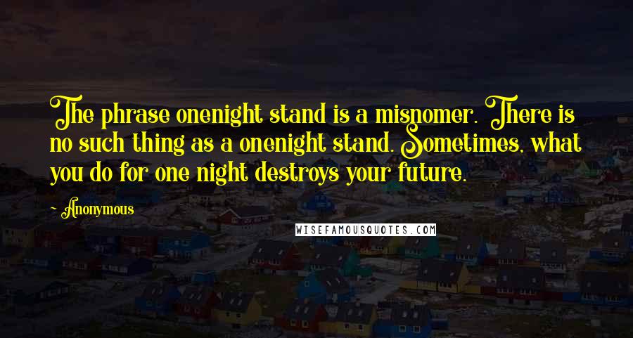 Anonymous Quotes: The phrase onenight stand is a misnomer. There is no such thing as a onenight stand. Sometimes, what you do for one night destroys your future.