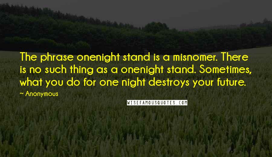 Anonymous Quotes: The phrase onenight stand is a misnomer. There is no such thing as a onenight stand. Sometimes, what you do for one night destroys your future.