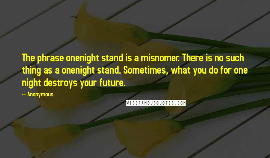 Anonymous Quotes: The phrase onenight stand is a misnomer. There is no such thing as a onenight stand. Sometimes, what you do for one night destroys your future.