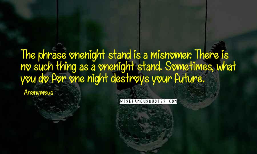 Anonymous Quotes: The phrase onenight stand is a misnomer. There is no such thing as a onenight stand. Sometimes, what you do for one night destroys your future.