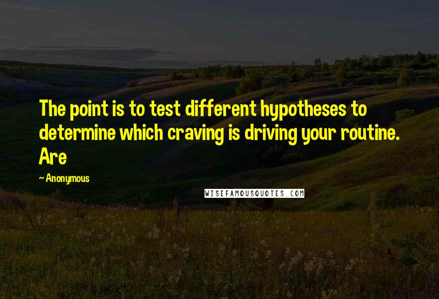 Anonymous Quotes: The point is to test different hypotheses to determine which craving is driving your routine. Are
