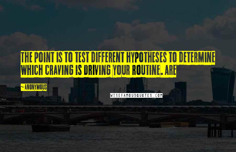 Anonymous Quotes: The point is to test different hypotheses to determine which craving is driving your routine. Are