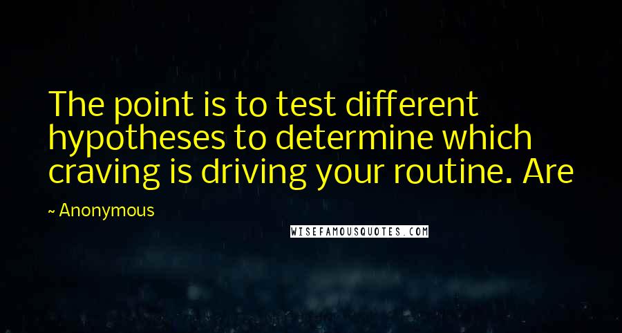 Anonymous Quotes: The point is to test different hypotheses to determine which craving is driving your routine. Are