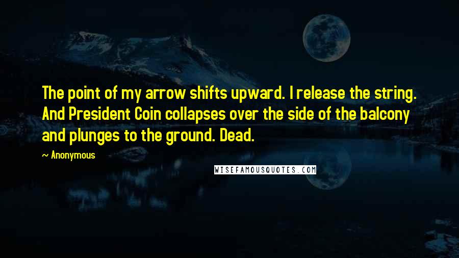 Anonymous Quotes: The point of my arrow shifts upward. I release the string. And President Coin collapses over the side of the balcony and plunges to the ground. Dead.