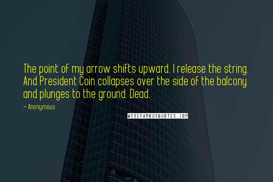 Anonymous Quotes: The point of my arrow shifts upward. I release the string. And President Coin collapses over the side of the balcony and plunges to the ground. Dead.