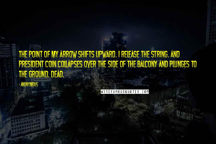 Anonymous Quotes: The point of my arrow shifts upward. I release the string. And President Coin collapses over the side of the balcony and plunges to the ground. Dead.