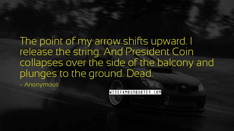 Anonymous Quotes: The point of my arrow shifts upward. I release the string. And President Coin collapses over the side of the balcony and plunges to the ground. Dead.