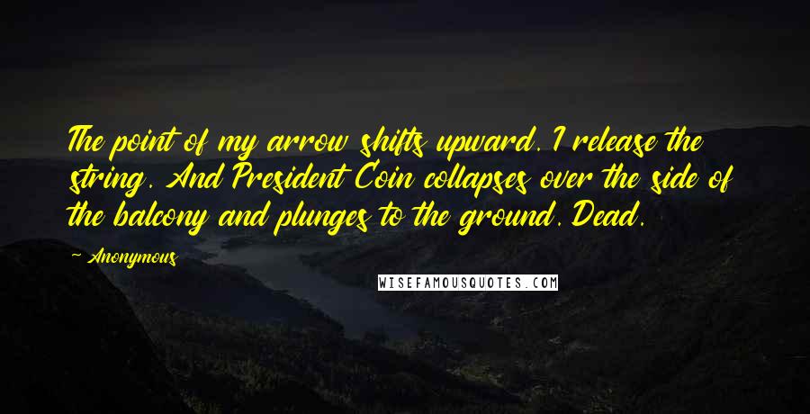 Anonymous Quotes: The point of my arrow shifts upward. I release the string. And President Coin collapses over the side of the balcony and plunges to the ground. Dead.