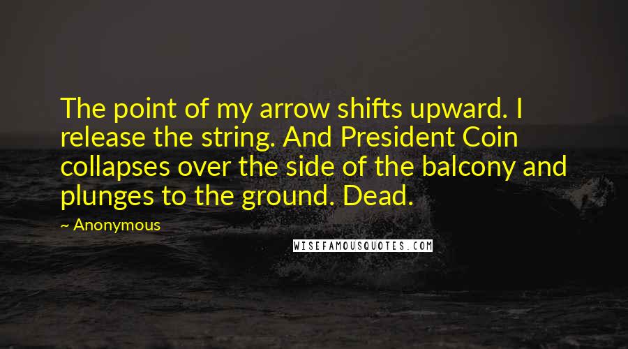 Anonymous Quotes: The point of my arrow shifts upward. I release the string. And President Coin collapses over the side of the balcony and plunges to the ground. Dead.