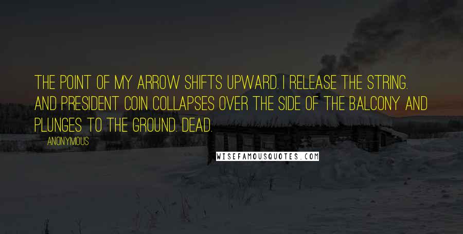 Anonymous Quotes: The point of my arrow shifts upward. I release the string. And President Coin collapses over the side of the balcony and plunges to the ground. Dead.