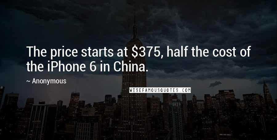 Anonymous Quotes: The price starts at $375, half the cost of the iPhone 6 in China.
