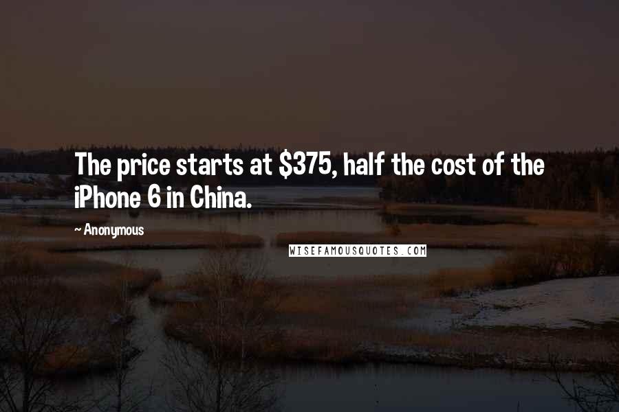 Anonymous Quotes: The price starts at $375, half the cost of the iPhone 6 in China.
