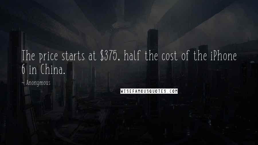 Anonymous Quotes: The price starts at $375, half the cost of the iPhone 6 in China.