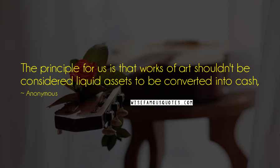 Anonymous Quotes: The principle for us is that works of art shouldn't be considered liquid assets to be converted into cash,