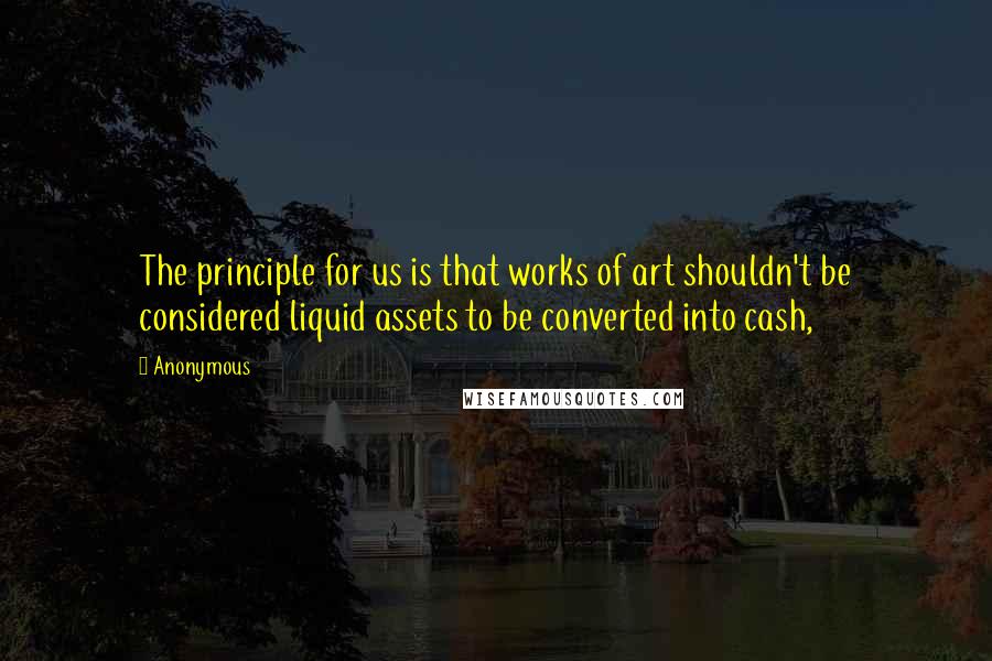 Anonymous Quotes: The principle for us is that works of art shouldn't be considered liquid assets to be converted into cash,