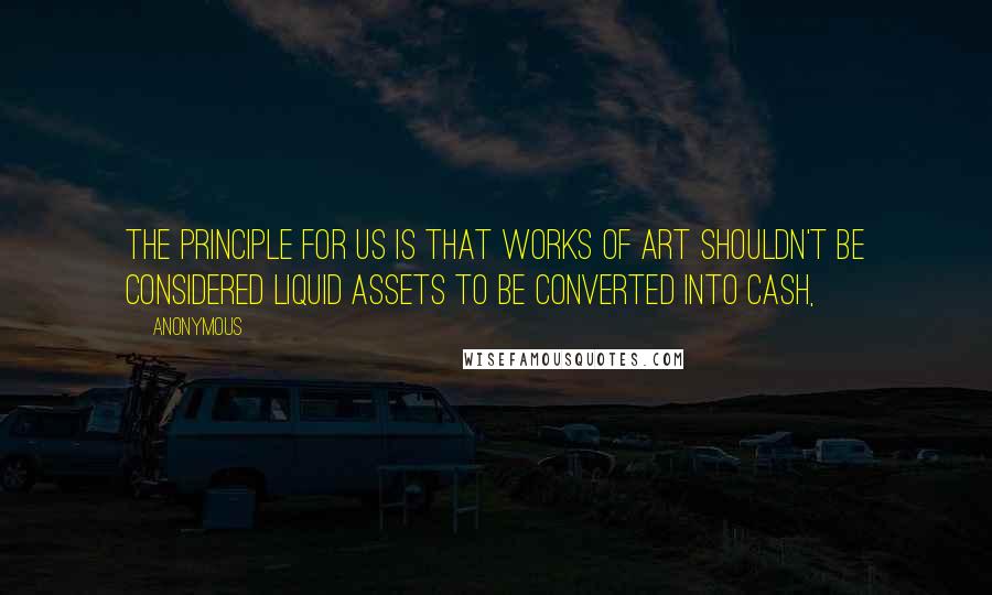 Anonymous Quotes: The principle for us is that works of art shouldn't be considered liquid assets to be converted into cash,