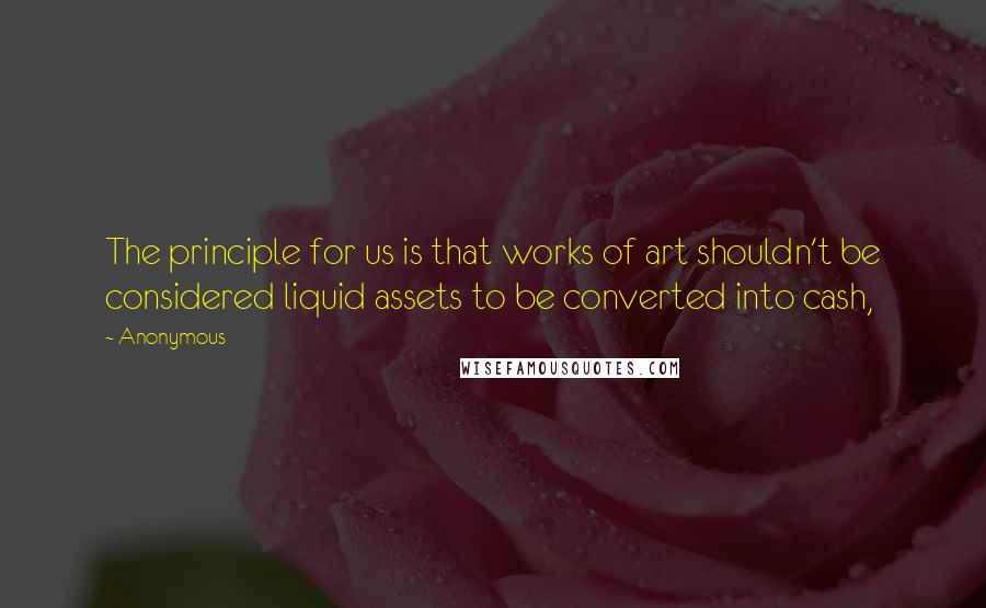 Anonymous Quotes: The principle for us is that works of art shouldn't be considered liquid assets to be converted into cash,