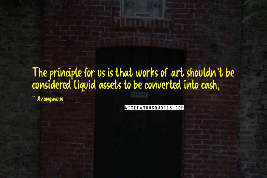 Anonymous Quotes: The principle for us is that works of art shouldn't be considered liquid assets to be converted into cash,