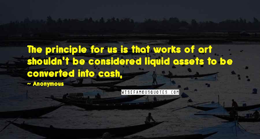 Anonymous Quotes: The principle for us is that works of art shouldn't be considered liquid assets to be converted into cash,