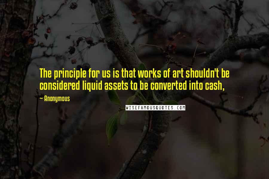 Anonymous Quotes: The principle for us is that works of art shouldn't be considered liquid assets to be converted into cash,