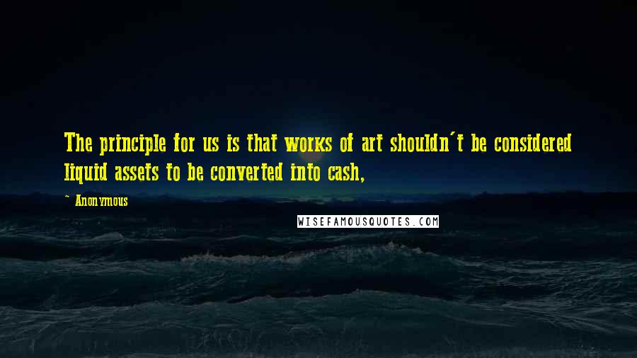 Anonymous Quotes: The principle for us is that works of art shouldn't be considered liquid assets to be converted into cash,