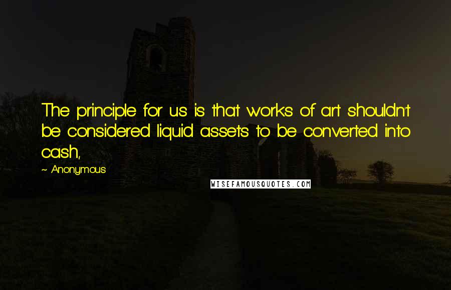 Anonymous Quotes: The principle for us is that works of art shouldn't be considered liquid assets to be converted into cash,