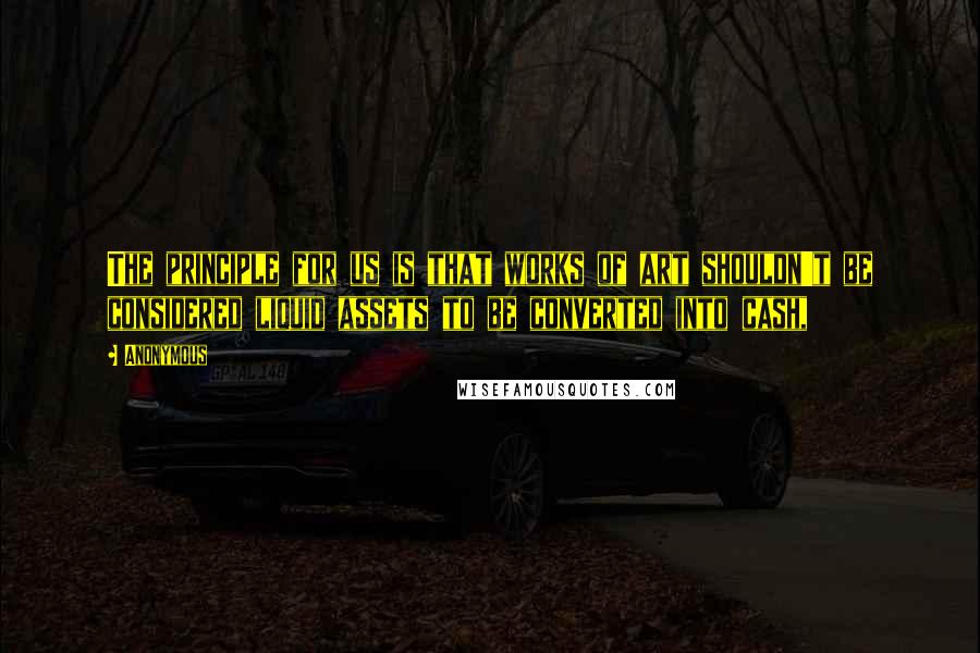 Anonymous Quotes: The principle for us is that works of art shouldn't be considered liquid assets to be converted into cash,